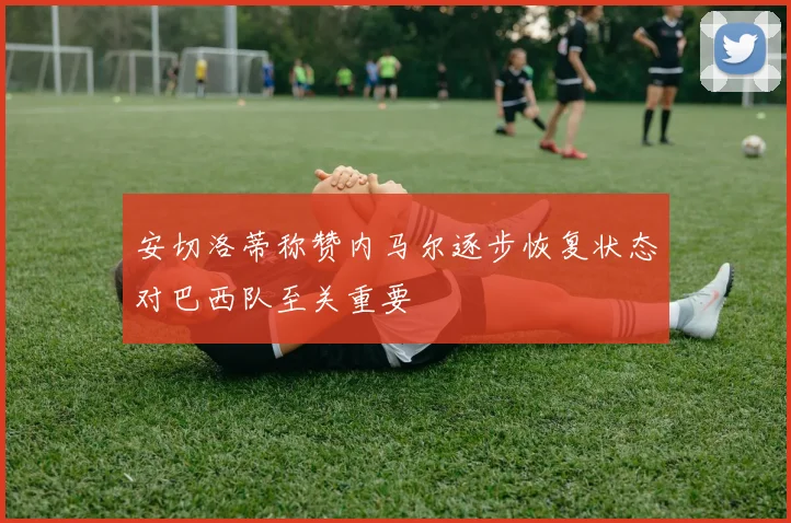 安切洛蒂称赞内马尔逐步恢复状态对巴西队至关重要