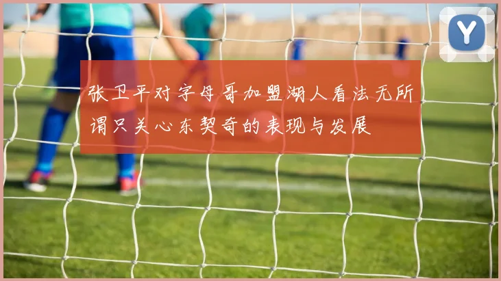 张卫平对字母哥加盟湖人看法无所谓只关心东契奇的表现与发展