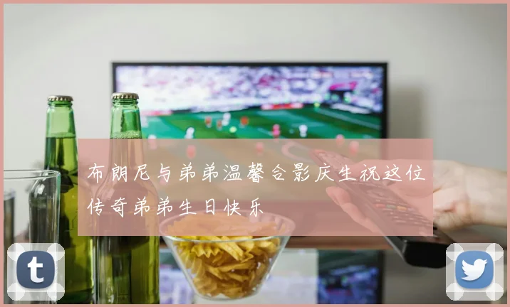 布朗尼与弟弟温馨合影庆生祝这位传奇弟弟生日快乐