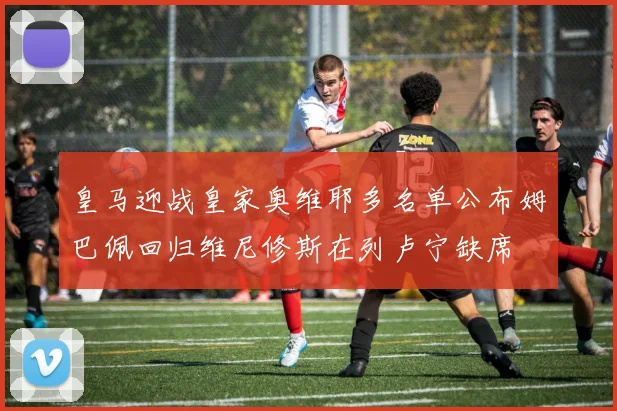 皇马迎战皇家奥维耶多名单公布姆巴佩回归维尼修斯在列卢宁缺席