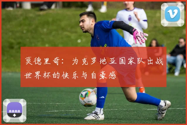 莫德里奇：为克罗地亚国家队出战世界杯的快乐与自豪感