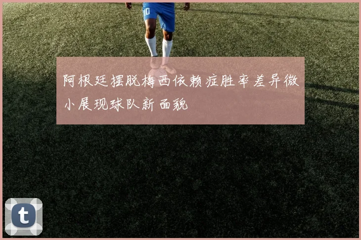 阿根廷摆脱梅西依赖症胜率差异微小展现球队新面貌