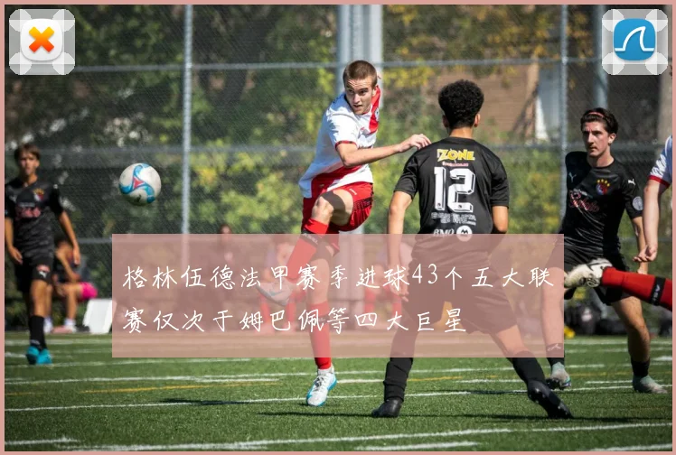 格林伍德法甲赛季进球43个五大联赛仅次于姆巴佩等四大巨星