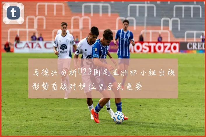 马德兴分析U23国足亚洲杯小组出线形势首战对伊拉克至关重要