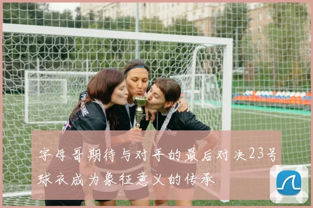 字母哥期待与对手的最后对决23号球衣成为象征意义的传承