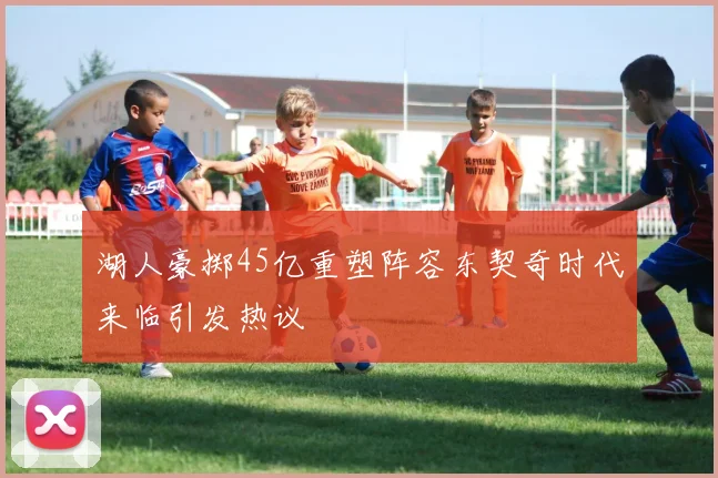 湖人豪掷45亿重塑阵容东契奇时代来临引发热议