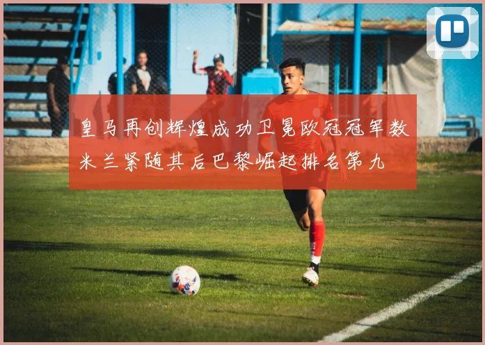 皇马再创辉煌成功卫冕欧冠冠军数米兰紧随其后巴黎崛起排名第九