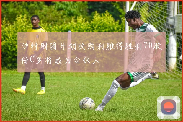 沙特财团计划收购利雅得胜利70股份C罗将成为合伙人