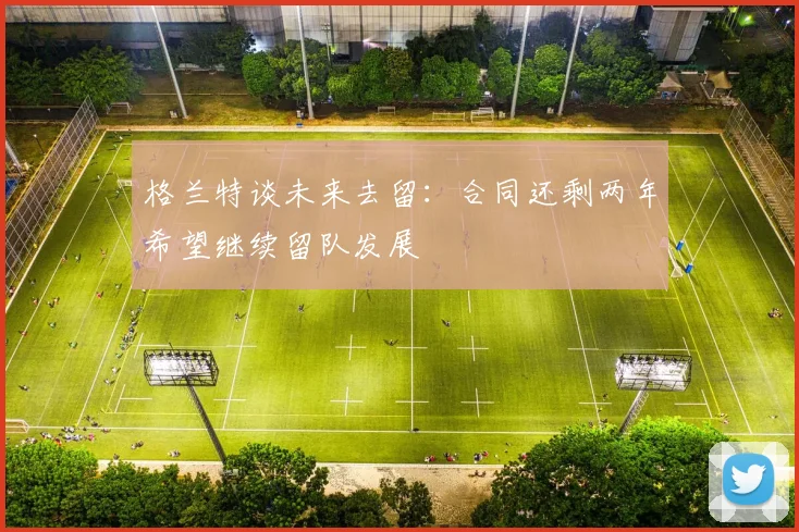 格兰特谈未来去留：合同还剩两年希望继续留队发展