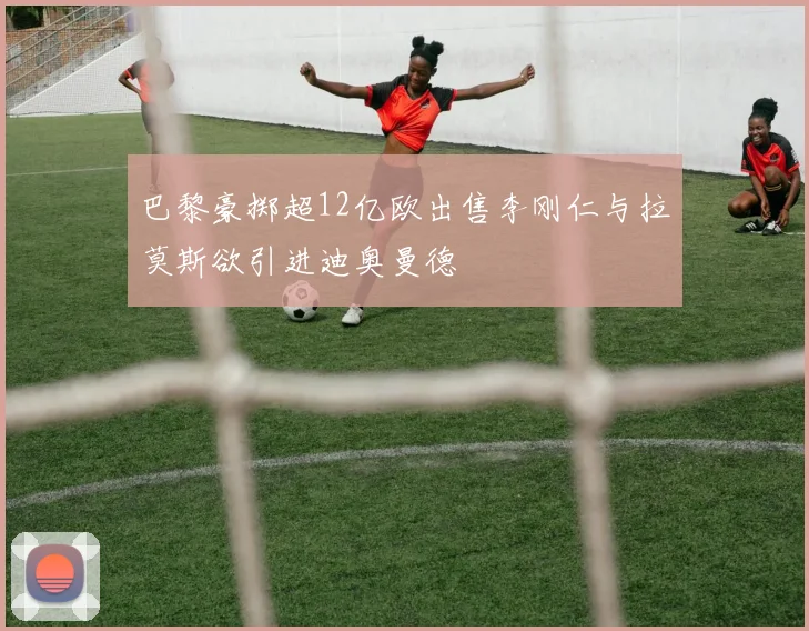 巴黎豪掷超12亿欧出售李刚仁与拉莫斯欲引进迪奥曼德