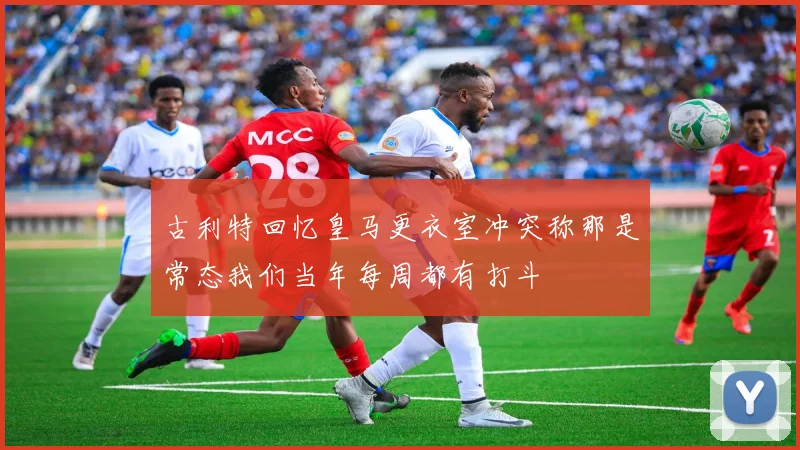 古利特回忆皇马更衣室冲突称那是常态我们当年每周都有打斗
