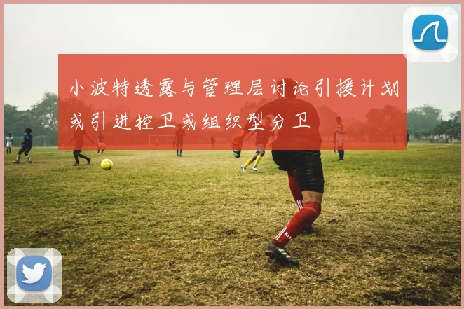 小波特透露与管理层讨论引援计划或引进控卫或组织型分卫
