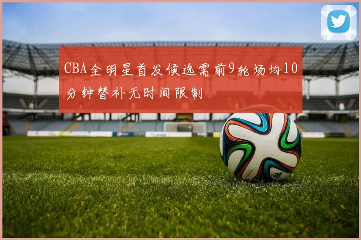 CBA全明星首发候选需前9轮场均10分钟替补无时间限制