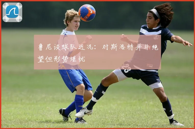 鲁尼谈球队近况：对斯洛特并非绝望但形势堪忧