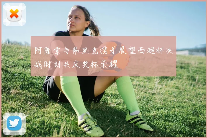 阿隆索与弗里克携手展望西超杯决战时刻共庆奖杯荣耀