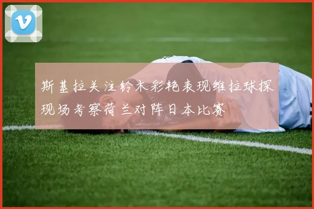 斯基拉关注铃木彩艳表现维拉球探现场考察荷兰对阵日本比赛