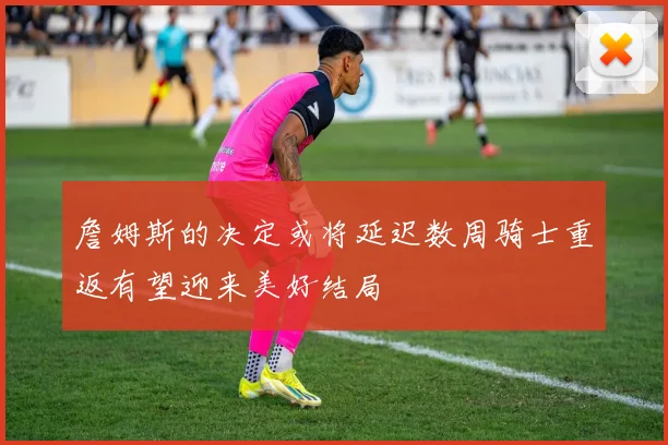詹姆斯的决定或将延迟数周骑士重返有望迎来美好结局