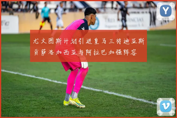 尤文图斯计划引进皇马三将迪亚斯贡萨洛加西亚与阿拉巴加强阵容