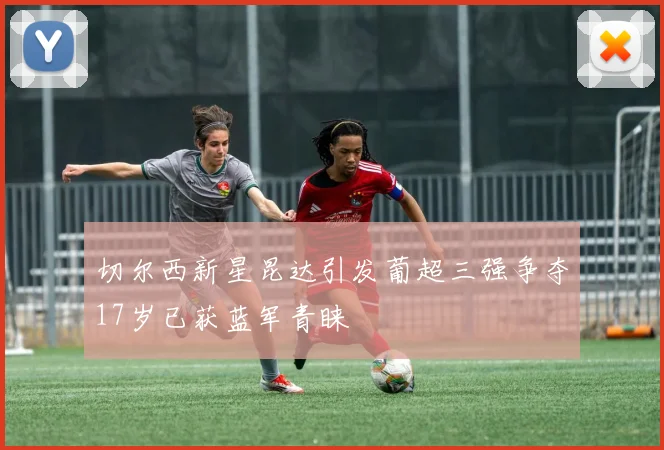 切尔西新星昆达引发葡超三强争夺17岁已获蓝军青睐