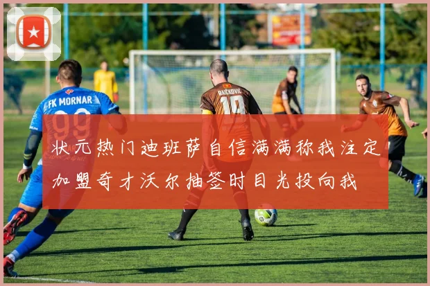 状元热门迪班萨自信满满称我注定加盟奇才沃尔抽签时目光投向我
