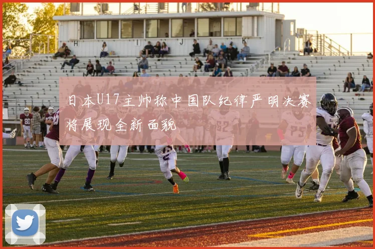 日本U17主帅称中国队纪律严明决赛将展现全新面貌