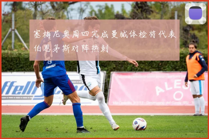 塞梅尼奥周四完成曼城体检将代表伯恩茅斯对阵热刺