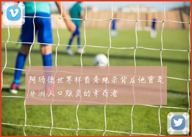 阿玛德世界杯首秀绝杀背后他曾是非洲人口贩卖的幸存者